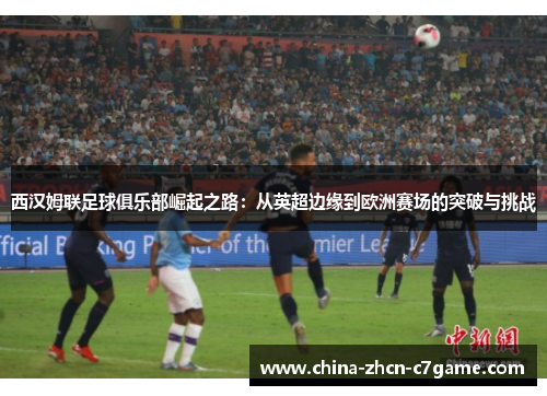 西汉姆联足球俱乐部崛起之路:从英超边缘到欧洲赛场的突破与挑战 西汉姆联足球俱乐部崛起之路:从英超边缘到欧洲赛场的突破与挑战