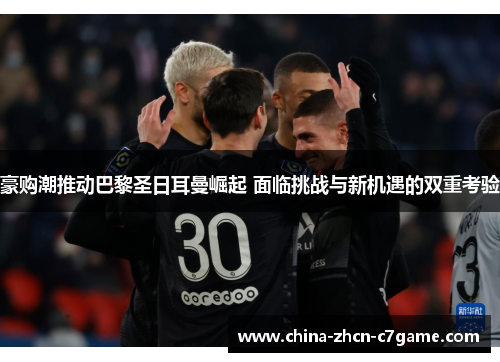 豪购潮推动巴黎圣日耳曼崛起 面临挑战与新机遇的双重考验 豪购潮推动巴黎圣日耳曼崛起 面临挑战与新机遇的双重考验