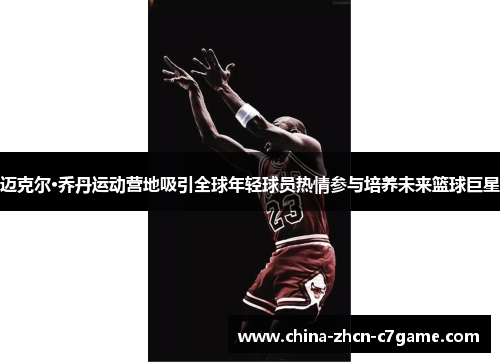 迈克尔·乔丹运动营地吸引全球年轻球员热情参与培养未来篮球巨星 迈克尔·乔丹运动营地吸引全球年轻球员热情参与培养未来篮球巨星