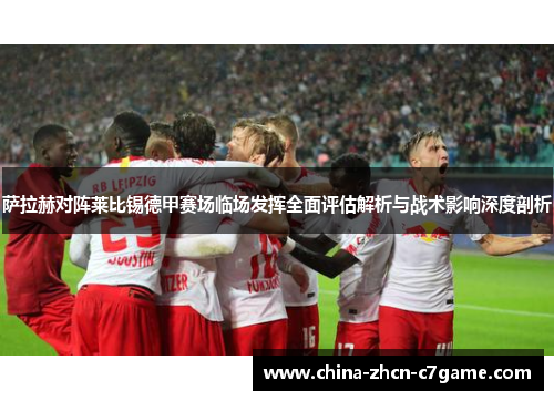 萨拉赫对阵莱比锡德甲赛场临场发挥全面评估解析与战术影响深度剖析