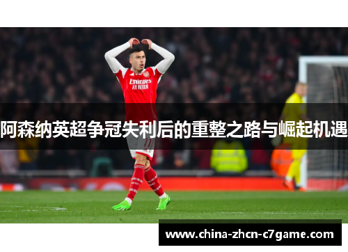 阿森纳英超争冠失利后的重整之路与崛起机遇 阿森纳英超争冠失利后的重整之路与崛起机遇