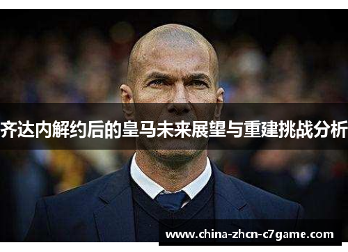 齐达内解约后的皇马未来展望与重建挑战分析