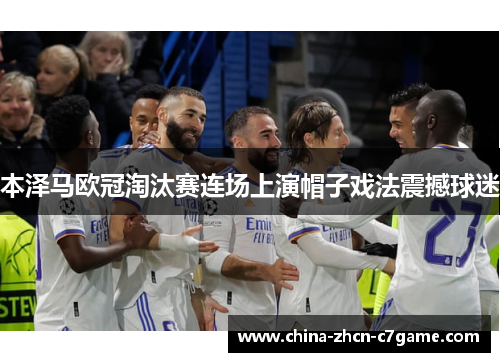 本泽马欧冠淘汰赛连场上演帽子戏法震撼球迷