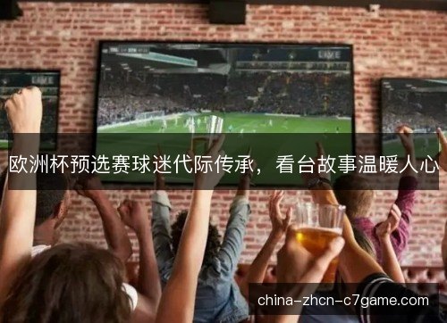 欧洲杯预选赛球迷代际传承,看台故事温暖人心 欧洲杯预选赛球迷代际传承,看台故事温暖人心